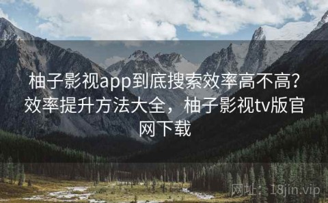 柚子影视app到底搜索效率高不高？效率提升方法大全，柚子影视tv版官网下载