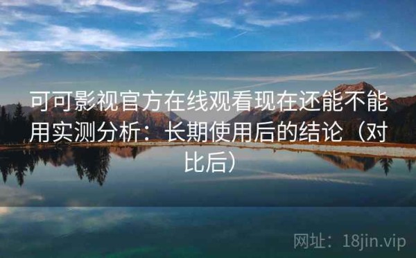 可可影视官方在线观看现在还能不能用实测分析：长期使用后的结论（对比后）