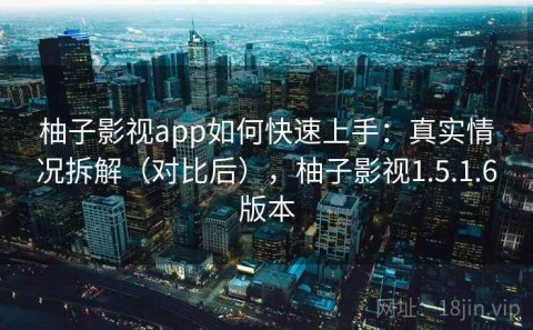 柚子影视app如何快速上手：真实情况拆解（对比后），柚子影视1.5.1.6版本