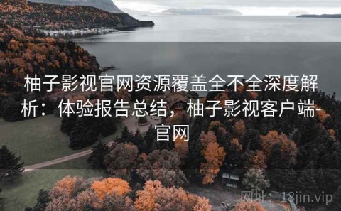 柚子影视官网资源覆盖全不全深度解析：体验报告总结，柚子影视客户端-官网