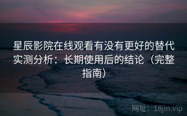 星辰影院在线观看有没有更好的替代实测分析：长期使用后的结论（完整指南）
