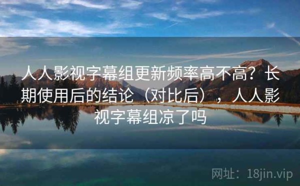 人人影视字幕组更新频率高不高？长期使用后的结论（对比后），人人影视字幕组凉了吗