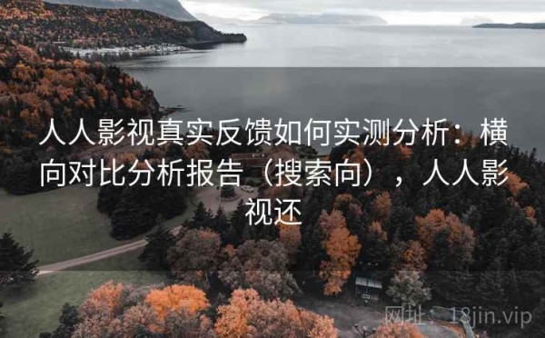 人人影视真实反馈如何实测分析：横向对比分析报告（搜索向），人人影视还