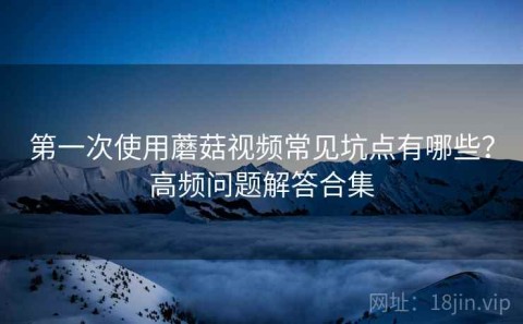 第一次使用蘑菇视频常见坑点有哪些？高频问题解答合集
