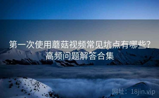 第一次使用蘑菇视频常见坑点有哪些？高频问题解答合集