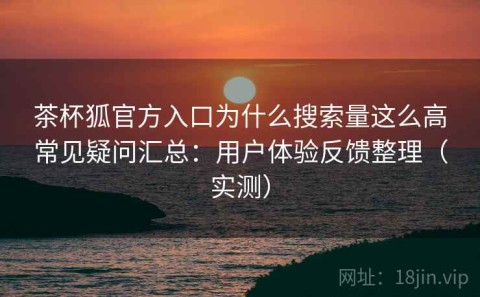 茶杯狐官方入口为什么搜索量这么高常见疑问汇总：用户体验反馈整理（实测）