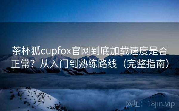 茶杯狐cupfox官网到底加载速度是否正常？从入门到熟练路线（完整指南）