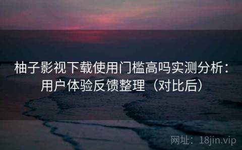 柚子影视下载使用门槛高吗实测分析：用户体验反馈整理（对比后）