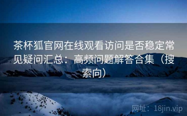 茶杯狐官网在线观看访问是否稳定常见疑问汇总：高频问题解答合集（搜索向）