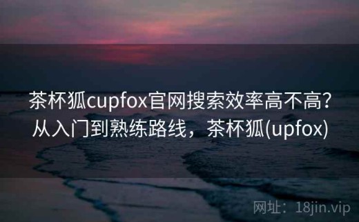 茶杯狐cupfox官网搜索效率高不高？从入门到熟练路线，茶杯狐(upfox)
