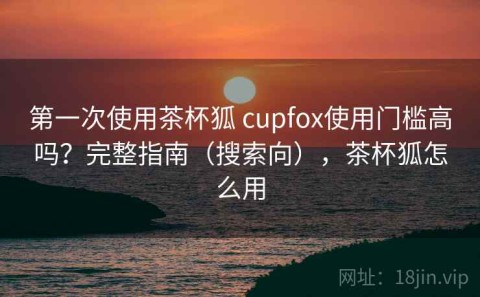 第一次使用茶杯狐 cupfox使用门槛高吗？完整指南（搜索向），茶杯狐怎么用