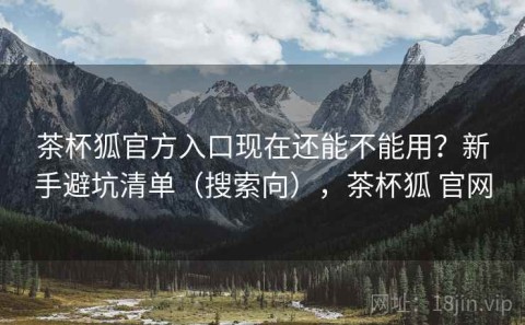 茶杯狐官方入口现在还能不能用？新手避坑清单（搜索向），茶杯狐 官网
