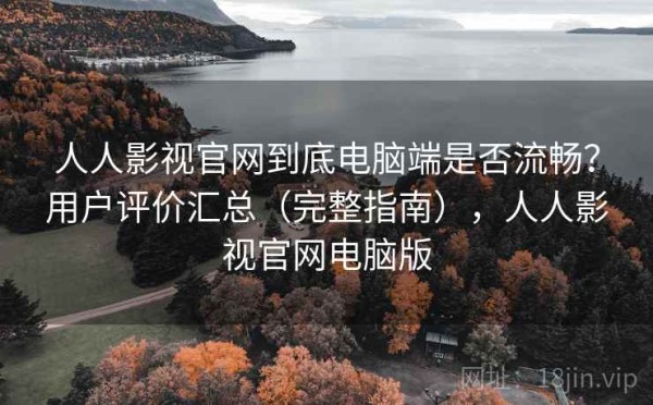 人人影视官网到底电脑端是否流畅？用户评价汇总（完整指南），人人影视官网电脑版
