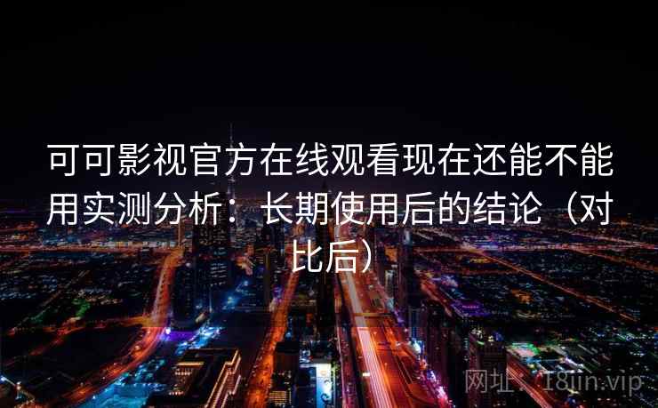 可可影视官方在线观看现在还能不能用实测分析：长期使用后的结论（对比后）