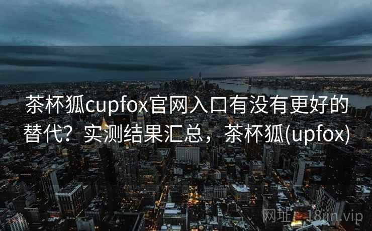茶杯狐cupfox官网入口有没有更好的替代？实测结果汇总，茶杯狐(upfox)