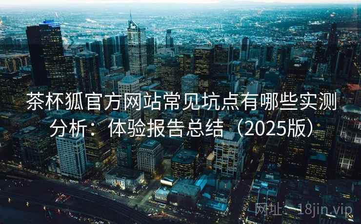 茶杯狐官方网站常见坑点有哪些实测分析：体验报告总结（2025版）