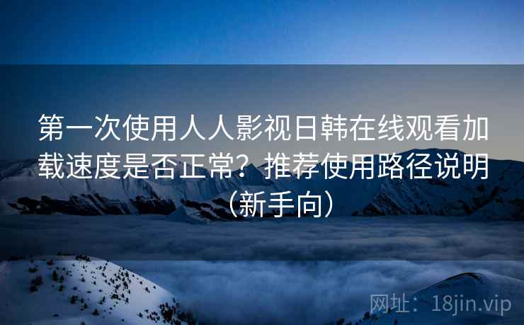 第一次使用人人影视日韩在线观看加载速度是否正常?推荐使用路径说明(新手向) 第一次使用人人影视日韩在线观看加载速度是否正常?推荐使用路径说明(新手向)
