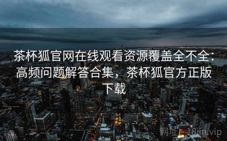 茶杯狐官网在线观看资源覆盖全不全：高频问题解答合集，茶杯狐官方正版下载