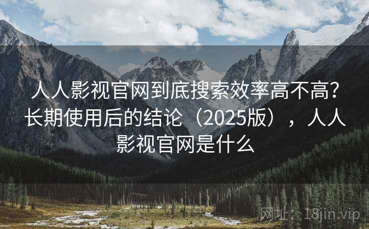 人人影视官网到底搜索效率高不高?长期使用后的结论(2025版),人人影视官网是什么 人人影视官网到底搜索效率高不高?长期使用后的结论(2025版),人人影视官网是什么