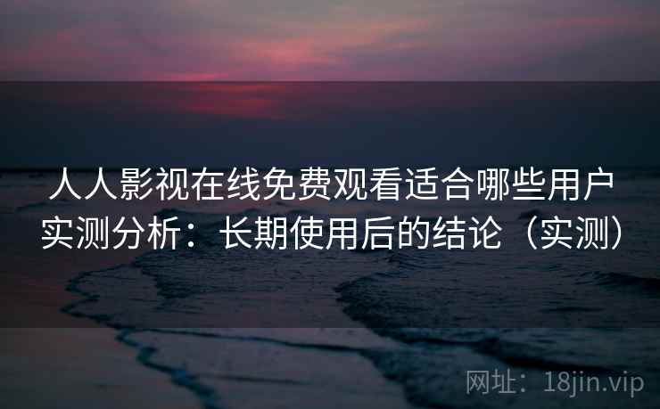 人人影视在线免费观看适合哪些用户实测分析:长期使用后的结论(实测) 人人影视在线免费观看适合哪些用户实测分析:长期使用后的结论(实测)
