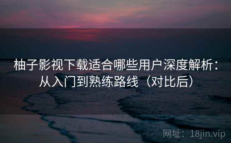柚子影视下载适合哪些用户深度解析：从入门到熟练路线（对比后）