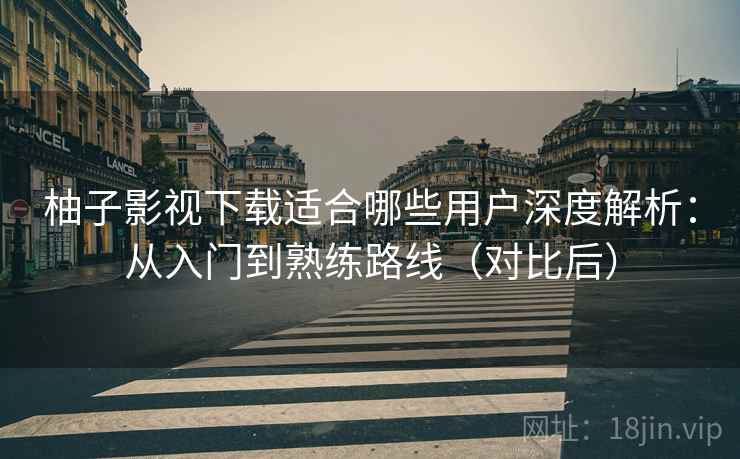 柚子影视下载适合哪些用户深度解析：从入门到熟练路线（对比后）