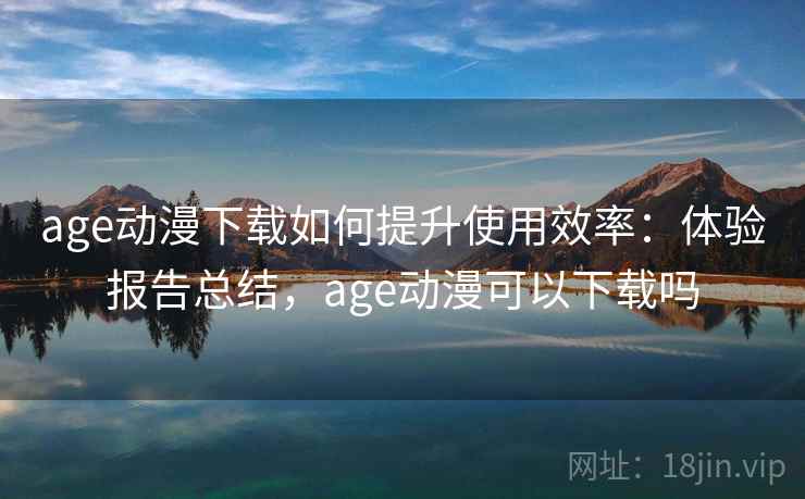 age动漫下载如何提升使用效率:体验报告总结,age动漫可以下载吗 age动漫下载如何提升使用效率:体验报告总结,age动漫可以下载吗