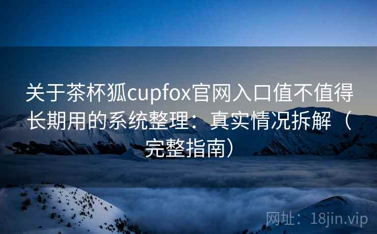 关于茶杯狐cupfox官网入口值不值得长期用的系统整理：真实情况拆解（完整指南）