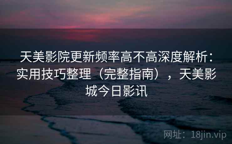 天美影院更新频率高不高深度解析：实用技巧整理（完整指南），天美影城今日影讯