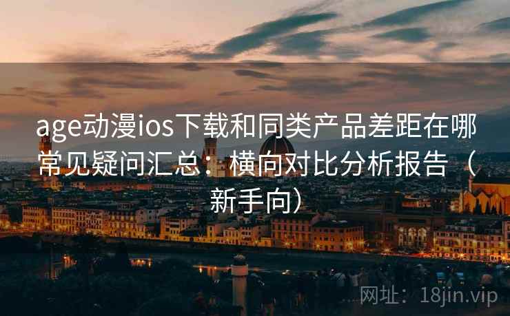 age动漫ios下载和同类产品差距在哪常见疑问汇总：横向对比分析报告（新手向）