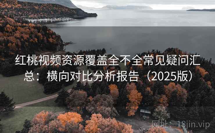 红桃视频资源覆盖全不全常见疑问汇总：横向对比分析报告（2025版）
