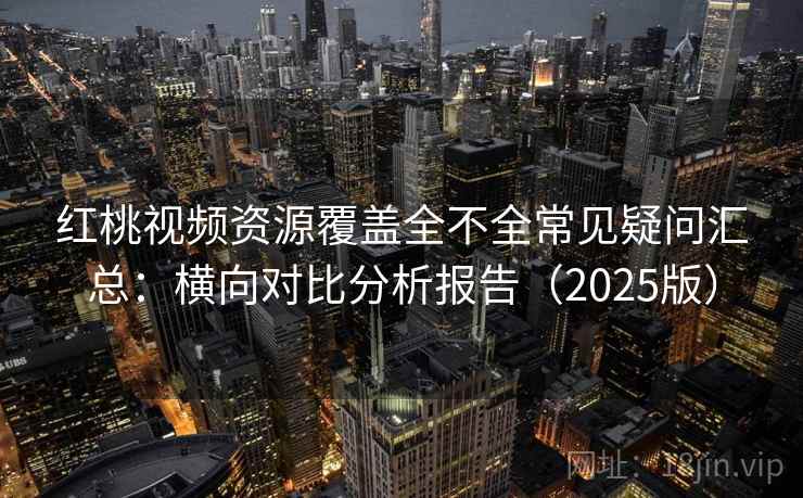 红桃视频资源覆盖全不全常见疑问汇总：横向对比分析报告（2025版）