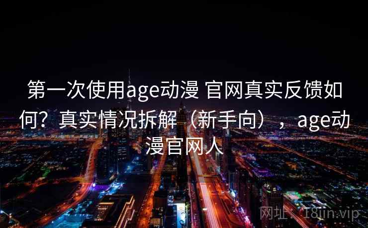 第一次使用age动漫 官网真实反馈如何？真实情况拆解（新手向），age动漫官网人
