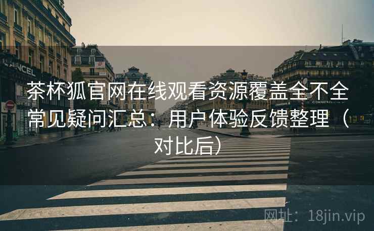 茶杯狐官网在线观看资源覆盖全不全常见疑问汇总：用户体验反馈整理（对比后）