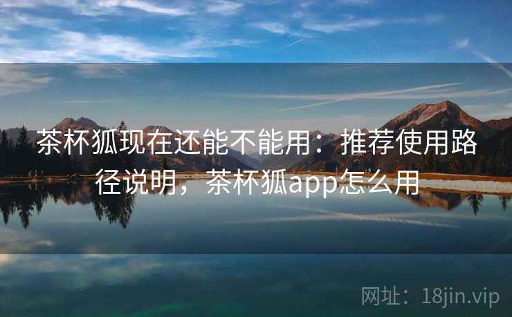 茶杯狐现在还能不能用：推荐使用路径说明，茶杯狐app怎么用