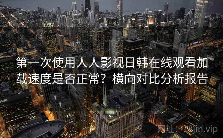 第一次使用人人影视日韩在线观看加载速度是否正常？横向对比分析报告