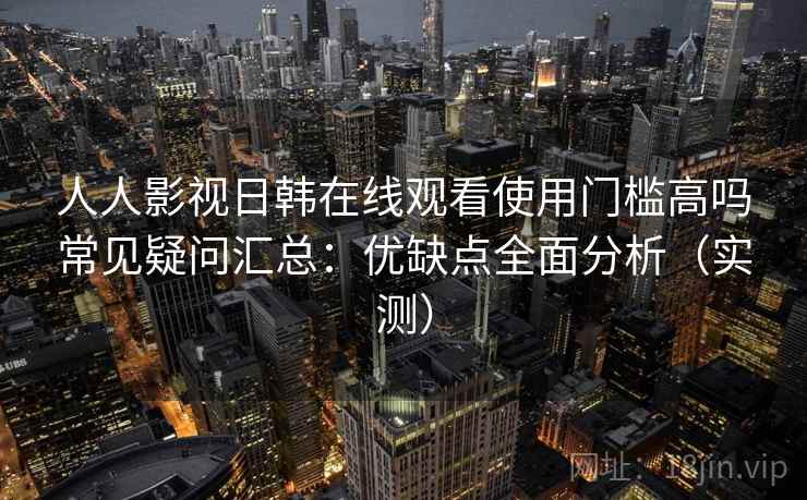 人人影视日韩在线观看使用门槛高吗常见疑问汇总：优缺点全面分析（实测）