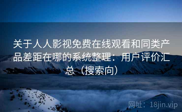 关于人人影视免费在线观看和同类产品差距在哪的系统整理：用户评价汇总（搜索向）