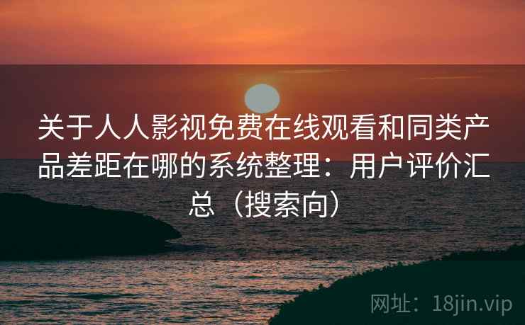 关于人人影视免费在线观看和同类产品差距在哪的系统整理：用户评价汇总（搜索向）