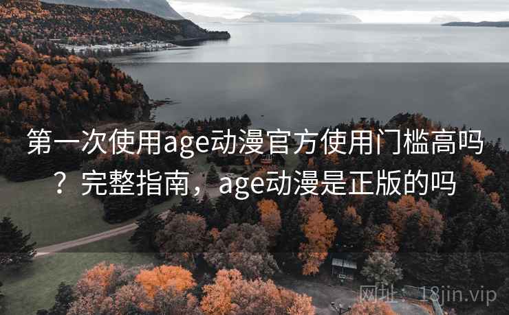 第一次使用age动漫官方使用门槛高吗？完整指南，age动漫是正版的吗