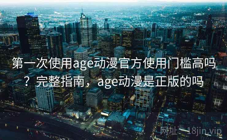 第一次使用age动漫官方使用门槛高吗？完整指南，age动漫是正版的吗
