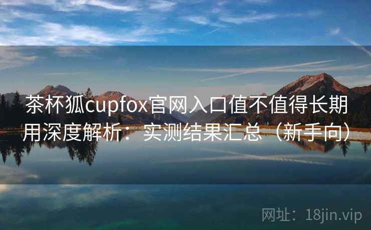 茶杯狐cupfox官网入口值不值得长期用深度解析：实测结果汇总（新手向）
