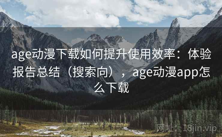 age动漫下载如何提升使用效率：体验报告总结（搜索向），age动漫app怎么下载