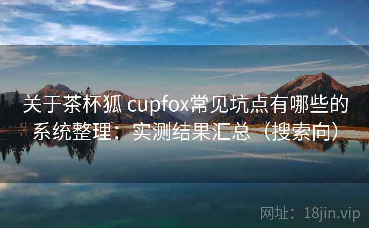 关于茶杯狐 cupfox常见坑点有哪些的系统整理：实测结果汇总（搜索向）