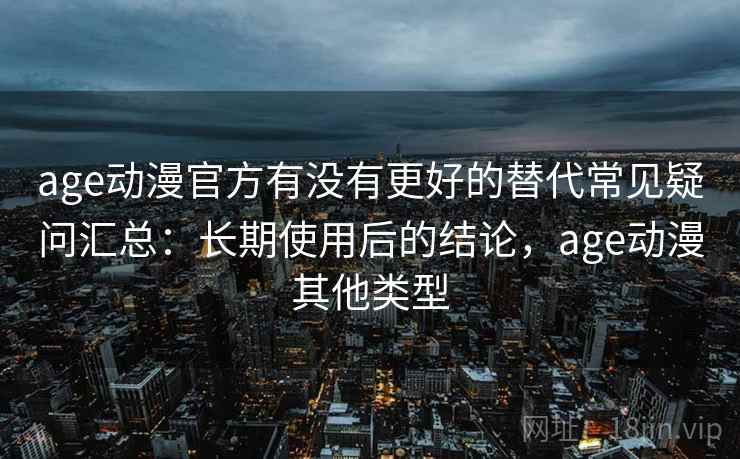 age动漫官方有没有更好的替代常见疑问汇总：长期使用后的结论，age动漫其他类型