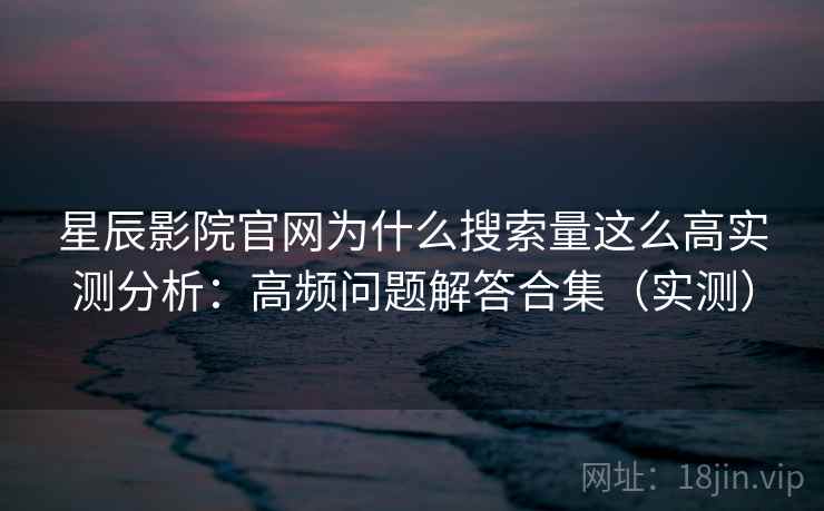 星辰影院官网为什么搜索量这么高实测分析：高频问题解答合集（实测）