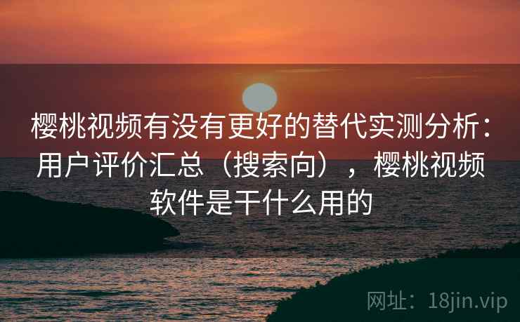 樱桃视频有没有更好的替代实测分析：用户评价汇总（搜索向），樱桃视频软件是干什么用的
