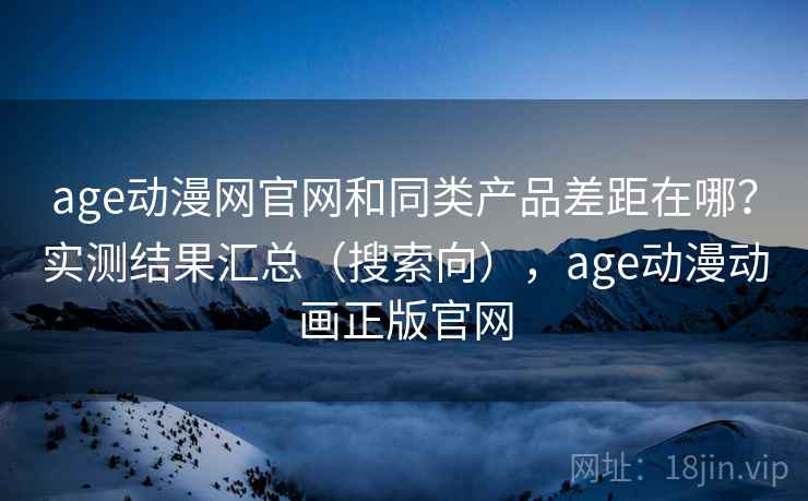 age动漫网官网和同类产品差距在哪？实测结果汇总（搜索向），age动漫动画正版官网