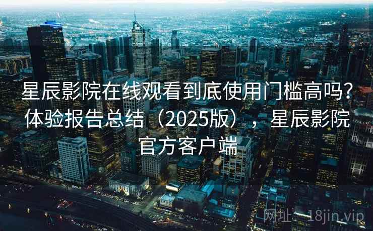 星辰影院在线观看到底使用门槛高吗？体验报告总结（2025版），星辰影院官方客户端