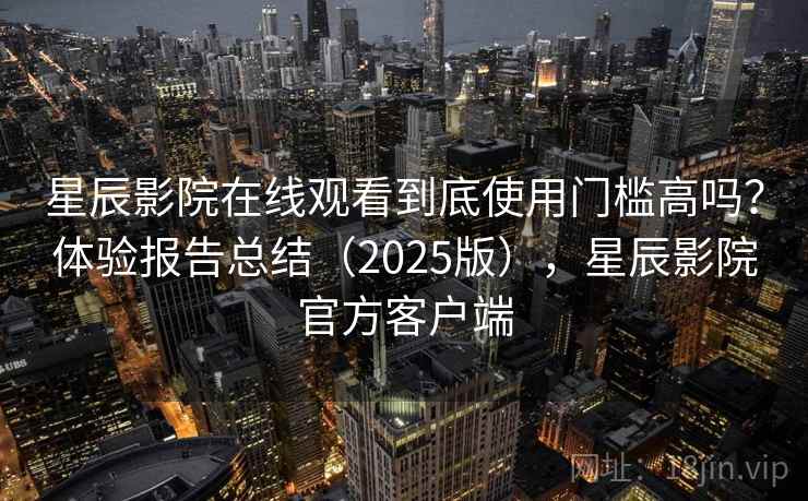 星辰影院在线观看到底使用门槛高吗？体验报告总结（2025版），星辰影院官方客户端